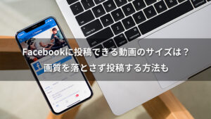 Facebookに投稿できる動画のサイズは？画質を落とさず投稿する方法も